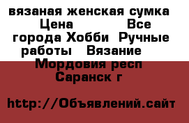 вязаная женская сумка  › Цена ­ 2 500 - Все города Хобби. Ручные работы » Вязание   . Мордовия респ.,Саранск г.